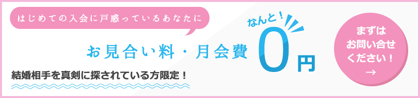 はじめての入会に戸惑っているあなたに 登録料・お見合い料・月会費なんと！0円 結婚相手を真剣に探されている方限定！まずはお問い合せください！